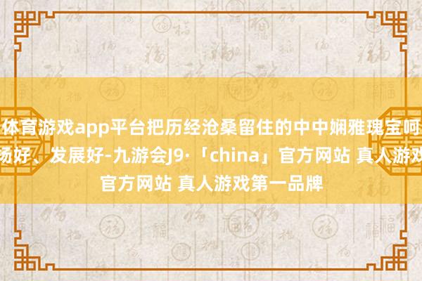 体育游戏app平台把历经沧桑留住的中中娴雅瑰宝呵护好、发扬好、发展好-九游会J9·「china」官方网站 真人游戏第一品牌