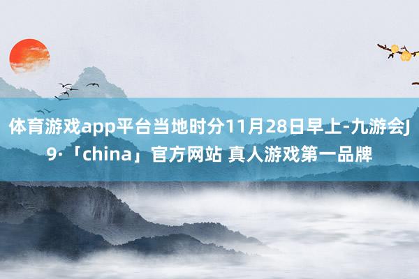 体育游戏app平台当地时分11月28日早上-九游会J9·「china」官方网站 真人游戏第一品牌