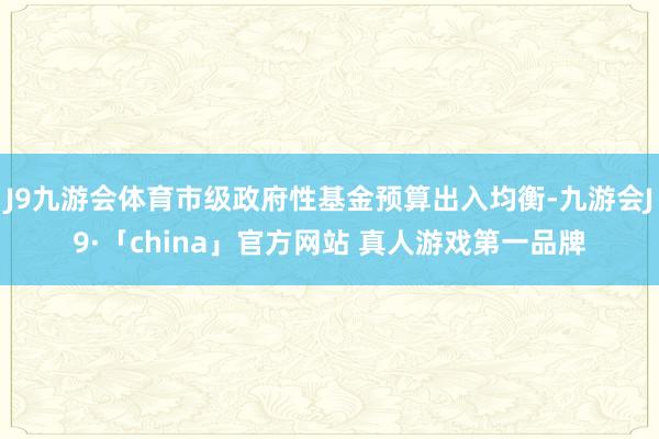 J9九游会体育市级政府性基金预算出入均衡-九游会J9·「china」官方网站 真人游戏第一品牌