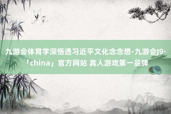 九游会体育学深悟透习近平文化念念想-九游会J9·「china」官方网站 真人游戏第一品牌