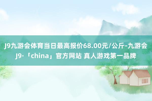J9九游会体育当日最高报价68.00元/公斤-九游会J9·「china」官方网站 真人游戏第一品牌