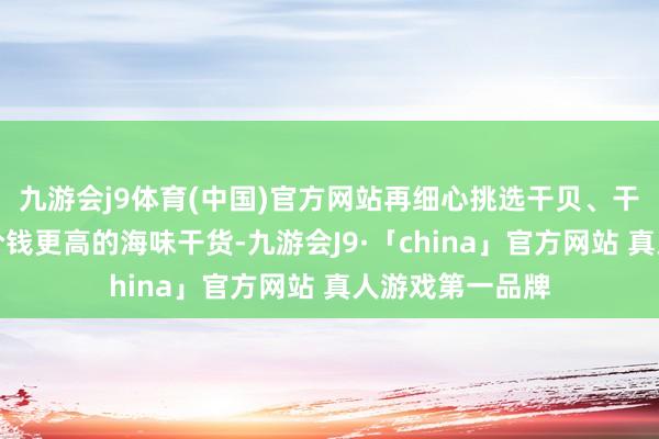 九游会j9体育(中国)官方网站再细心挑选干贝、干鲍、海参这些价钱更高的海味干货-九游会J9·「china」官方网站 真人游戏第一品牌