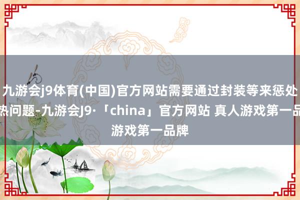 九游会j9体育(中国)官方网站需要通过封装等来惩处散热问题-九游会J9·「china」官方网站 真人游戏第一品牌