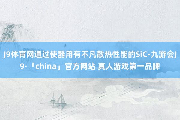 J9体育网通过使器用有不凡散热性能的SiC-九游会J9·「china」官方网站 真人游戏第一品牌