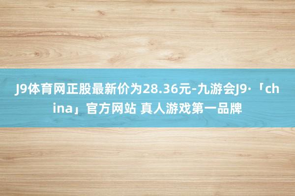 J9体育网正股最新价为28.36元-九游会J9·「china」官方网站 真人游戏第一品牌