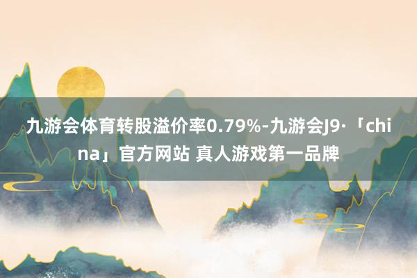 九游会体育转股溢价率0.79%-九游会J9·「china」官方网站 真人游戏第一品牌