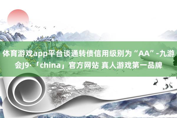 体育游戏app平台谈通转债信用级别为“AA”-九游会J9·「china」官方网站 真人游戏第一品牌