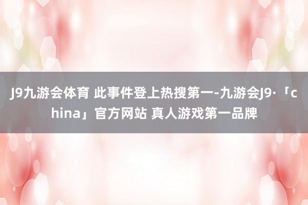 J9九游会体育 此事件登上热搜第一-九游会J9·「china」官方网站 真人游戏第一品牌