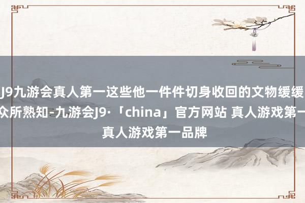 J9九游会真人第一这些他一件件切身收回的文物缓缓被大众所熟知-九游会J9·「china」官方网站 真人游戏第一品牌