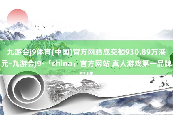 九游会j9体育(中国)官方网站成交额930.89万港元-九游会J9·「china」官方网站 真人游戏第一品牌