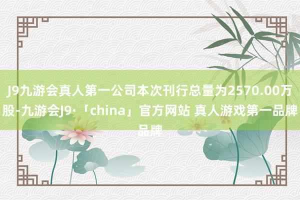J9九游会真人第一公司本次刊行总量为2570.00万股-九游会J9·「china」官方网站 真人游戏第一品牌