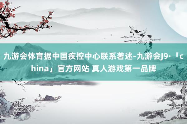 九游会体育据中国疾控中心联系著述-九游会J9·「china」官方网站 真人游戏第一品牌