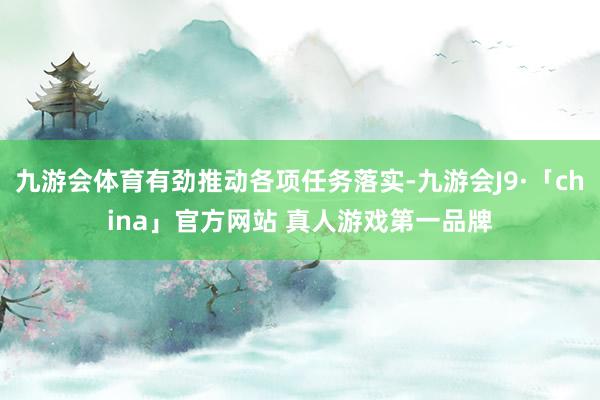 九游会体育有劲推动各项任务落实-九游会J9·「china」官方网站 真人游戏第一品牌