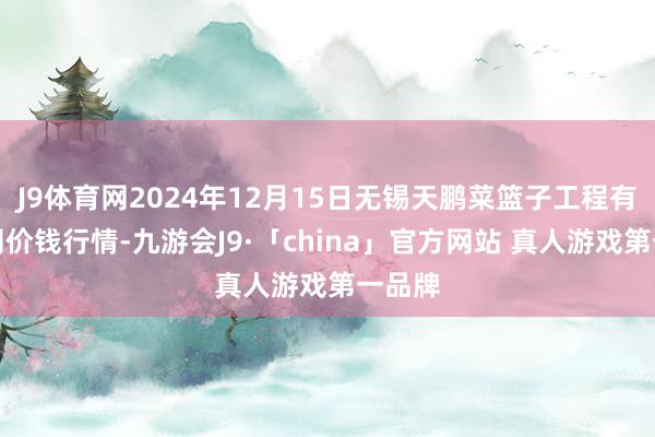 J9体育网2024年12月15日无锡天鹏菜篮子工程有限公司价钱行情-九游会J9·「china」官方网站 真人游戏第一品牌