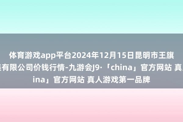 体育游戏app平台2024年12月15日昆明市王旗营蔬菜批发市集有限公司价钱行情-九游会J9·「china」官方网站 真人游戏第一品牌