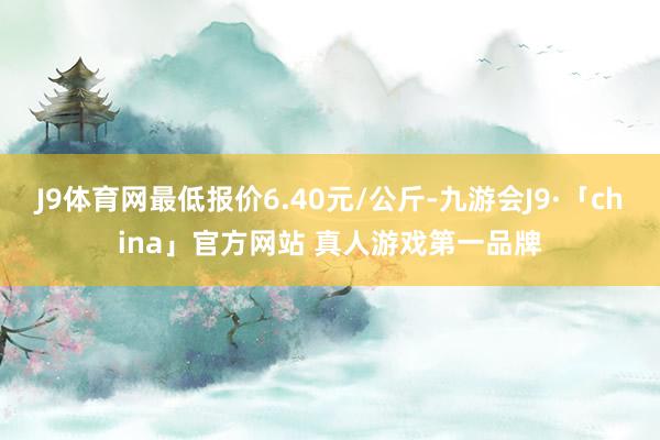 J9体育网最低报价6.40元/公斤-九游会J9·「china」官方网站 真人游戏第一品牌