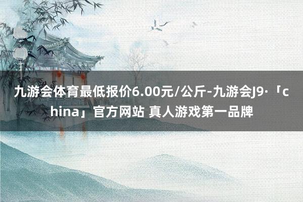九游会体育最低报价6.00元/公斤-九游会J9·「china」官方网站 真人游戏第一品牌