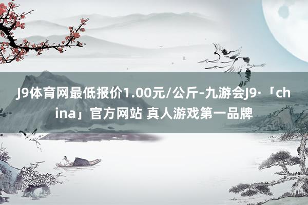 J9体育网最低报价1.00元/公斤-九游会J9·「china」官方网站 真人游戏第一品牌
