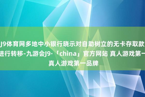 J9体育网多地中小银行晓示对自助树立的无卡存取款业务进行转移-九游会J9·「china」官方网站 真人游戏第一品牌