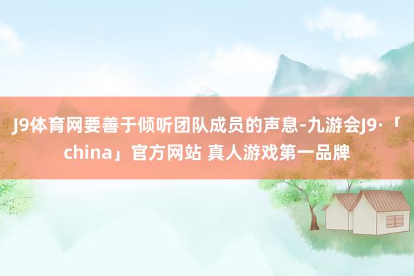 J9体育网要善于倾听团队成员的声息-九游会J9·「china」官方网站 真人游戏第一品牌