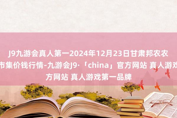 J9九游会真人第一2024年12月23日甘肃邦农农居品批发市集价钱行情-九游会J9·「china」官方网站 真人游戏第一品牌