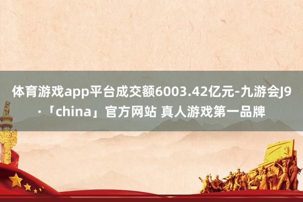体育游戏app平台成交额6003.42亿元-九游会J9·「china」官方网站 真人游戏第一品牌