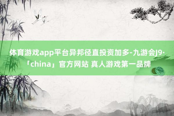 体育游戏app平台　　异邦径直投资加多-九游会J9·「china」官方网站 真人游戏第一品牌