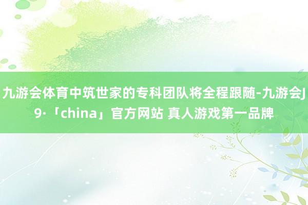九游会体育中筑世家的专科团队将全程跟随-九游会J9·「china」官方网站 真人游戏第一品牌