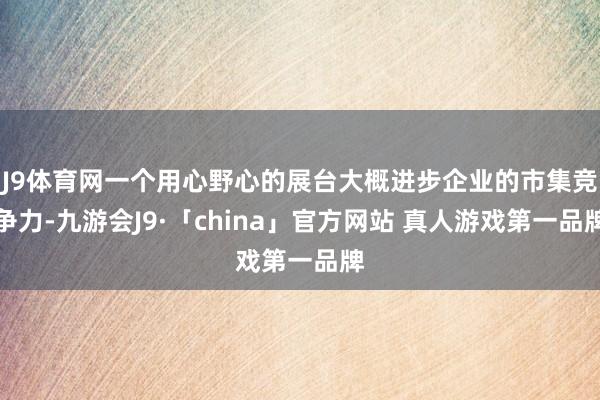J9体育网一个用心野心的展台大概进步企业的市集竞争力-九游会J9·「china」官方网站 真人游戏第一品牌