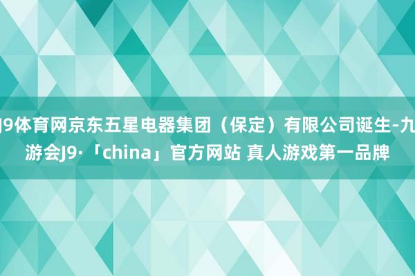 J9体育网京东五星电器集团（保定）有限公司诞生-九游会J9·「china」官方网站 真人游戏第一品牌