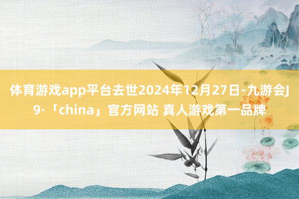 体育游戏app平台去世2024年12月27日-九游会J9·「china」官方网站 真人游戏第一品牌