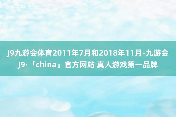 J9九游会体育2011年7月和2018年11月-九游会J9·「china」官方网站 真人游戏第一品牌