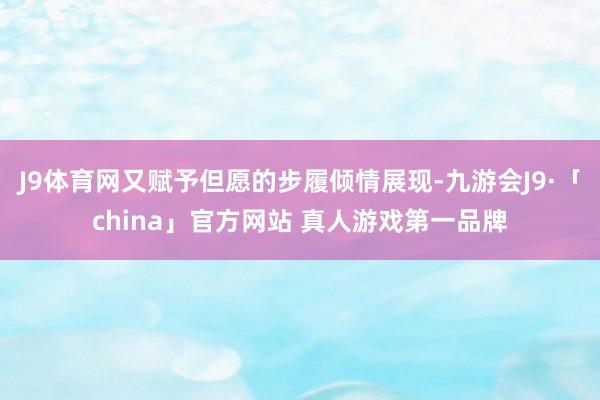 J9体育网又赋予但愿的步履倾情展现-九游会J9·「china」官方网站 真人游戏第一品牌