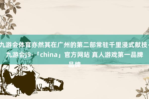 九游会体育亦然其在广州的第二部常驻千里浸式献技-九游会J9·「china」官方网站 真人游戏第一品牌