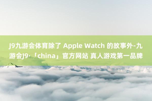 J9九游会体育除了 Apple Watch 的故事外-九游会J9·「china」官方网站 真人游戏第一品牌