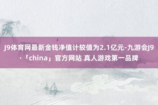 J9体育网最新金钱净值计较值为2.1亿元-九游会J9·「china」官方网站 真人游戏第一品牌