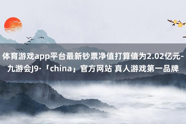 体育游戏app平台最新钞票净值打算值为2.02亿元-九游会J9·「china」官方网站 真人游戏第一品牌