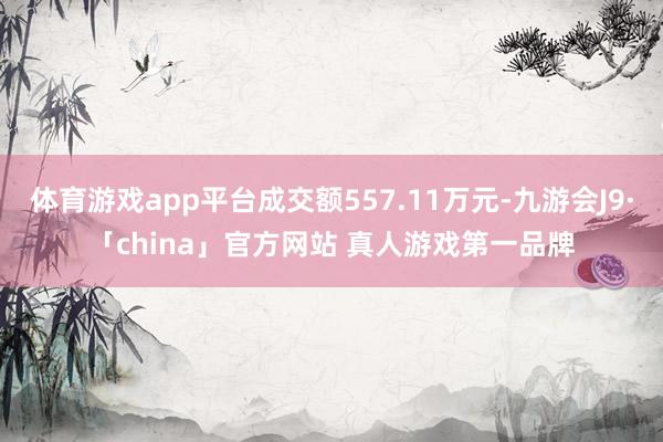 体育游戏app平台成交额557.11万元-九游会J9·「china」官方网站 真人游戏第一品牌