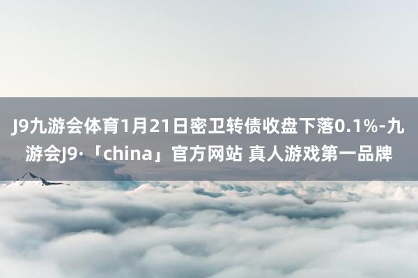 J9九游会体育1月21日密卫转债收盘下落0.1%-九游会J9·「china」官方网站 真人游戏第一品牌