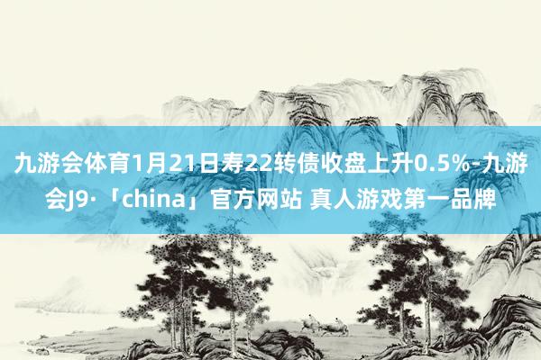 九游会体育1月21日寿22转债收盘上升0.5%-九游会J9·「china」官方网站 真人游戏第一品牌
