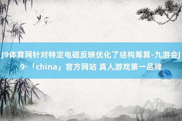 J9体育网针对特定电磁反映优化了结构筹算-九游会J9·「china」官方网站 真人游戏第一品牌