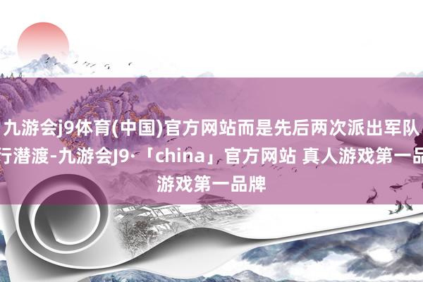 九游会j9体育(中国)官方网站而是先后两次派出军队进行潜渡-九游会J9·「china」官方网站 真人游戏第一品牌