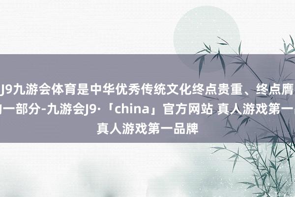 J9九游会体育是中华优秀传统文化终点贵重、终点膺惩的一部分-九游会J9·「china」官方网站 真人游戏第一品牌