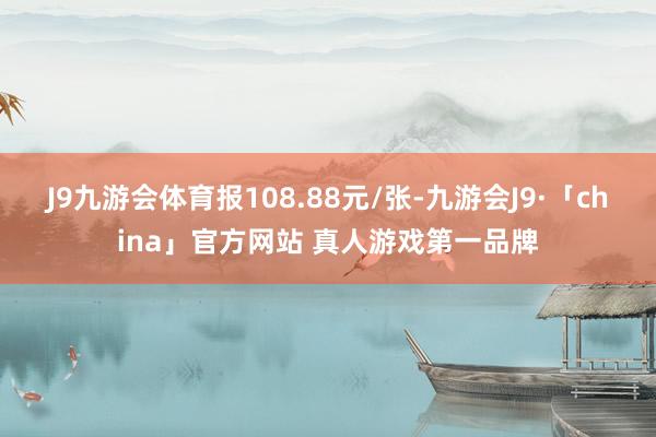 J9九游会体育报108.88元/张-九游会J9·「china」官方网站 真人游戏第一品牌