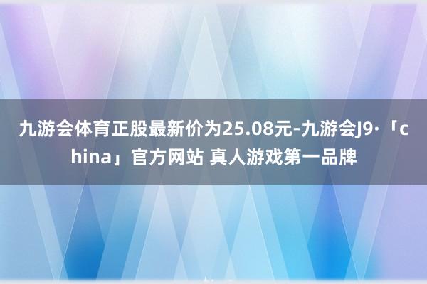 九游会体育正股最新价为25.08元-九游会J9·「china」官方网站 真人游戏第一品牌
