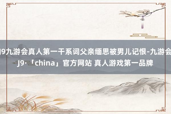 J9九游会真人第一干系词父亲缅思被男儿记恨-九游会J9·「china」官方网站 真人游戏第一品牌