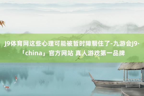 J9体育网这些心理可能被暂时障翳住了-九游会J9·「china」官方网站 真人游戏第一品牌