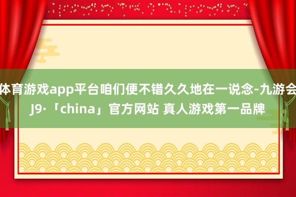 体育游戏app平台咱们便不错久久地在一说念-九游会J9·「china」官方网站 真人游戏第一品牌
