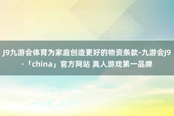 J9九游会体育为家庭创造更好的物资条款-九游会J9·「china」官方网站 真人游戏第一品牌